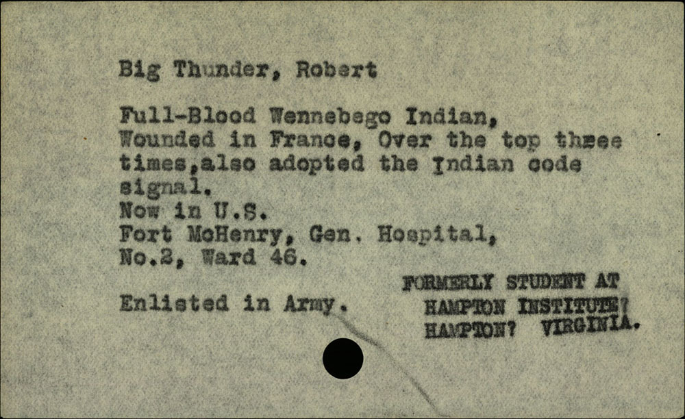 Scan d'un morceau de papier vintage avec une impression de machine à écrire noire dessus : « Big Thunder, Robert / Full-Blood Wennebego Indian, Blessé en France, Au cours des trois premières fois, a également adopté le signal de code indien. / Maintenant aux États-Unis à Fort McHenry, hôpital général, n°2, quartier 46. / Enrôlé dans l'armée. / ANCIEN ÉTUDIANT AU HAMPTON INSTITUTE, HAMPTON, VIRGINIE.