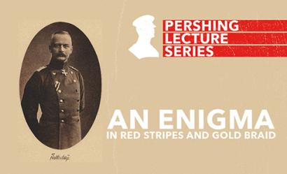 Image: Sepia portrait of a white adult man with a buzz-cut and a well-groomed mustache, dressed in a WWI military dress uniform and Iron Cross pin. Text: 'Pershing Lecture Series / An Enigma / in Red Stripes and Gold Braid'